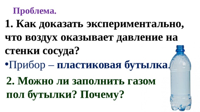 Проблема. 1. Как доказать экспериментально, что воздух оказывает давление на стенки сосуда? Прибор – пластиковая бутылка . 2. Можно ли заполнить газом пол бутылки? Почему? 