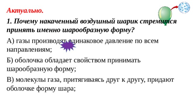 Актуально. 1. Почему накаченный воздушный шарик стремится принять именно шарообразную форму? А) газы производят одинаковое давление по всем направлениям; Б) оболочка обладает свойством принимать шарообразную форму; В) молекулы газа, притягиваясь друг к другу, придают оболочке форму шара; 