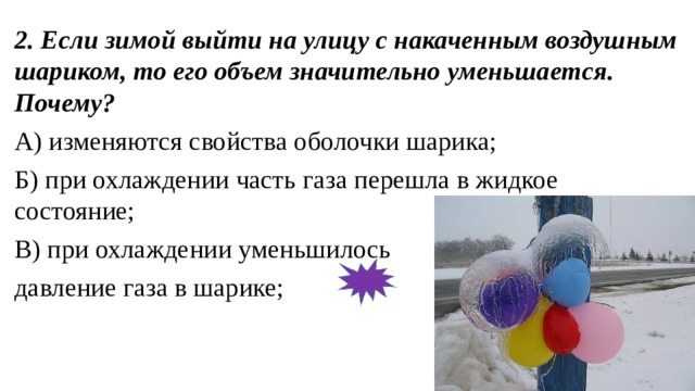 2. Если зимой выйти на улицу с накаченным воздушным шариком, то его объем значительно уменьшается. Почему? А) изменяются свойства оболочки шарика; Б) при охлаждении часть газа перешла в жидкое состояние; В) при охлаждении уменьшилось давление газа в шарике; 