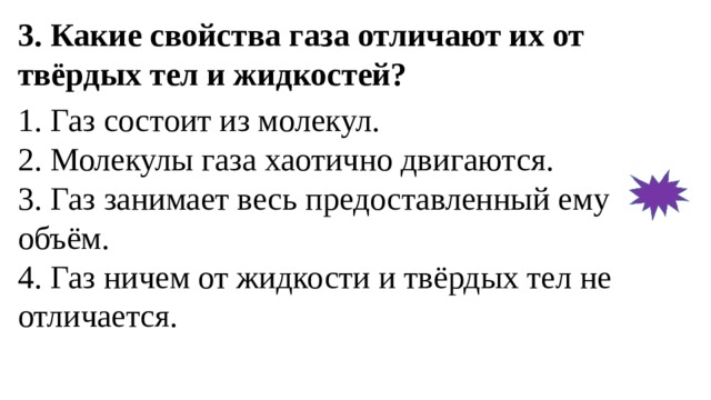 3. Какие свойства газа отличают их от твёрдых тел и жидкостей? 1. Газ состоит из молекул.  2. Молекулы газа хаотично двигаются.  3. Газ занимает весь предоставленный ему объём.  4. Газ ничем от жидкости и твёрдых тел не отличается. 