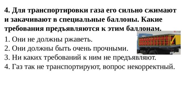 4. Для транспортировки газа его сильно сжимают и закачивают в специальные баллоны. Какие требования предъявляются к этим баллонам. 1. Они не должны ржаветь.  2. Они должны быть очень прочными.  3. Ни каких требований к ним не предъявляют.  4. Газ так не транспортируют, вопрос некорректный. 