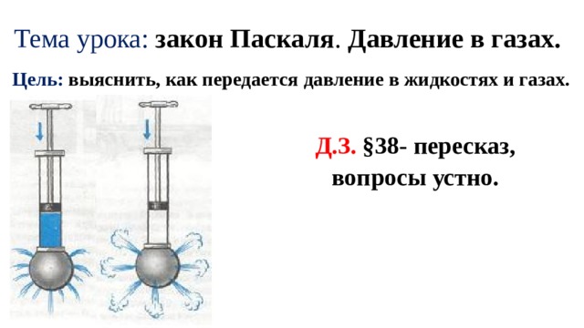 Тема урока: закон Паскаля . Давление в газах. Цель: выяснить, как передается давление в жидкостях и газах. Д.З. §38- пересказ, вопросы устно. 