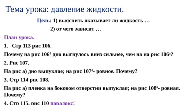 Тема урока: давление жидкости. Цель: 1) выяснить оказывает ли жидкость …  2) от чего зависит … План урока. Стр 113 рис 106. Почему на рис 106 б дно выгнулось вниз сильнее, чем на на рис 106 а ? 2. Рис 107. На рис а) дно выпуклое; на рис 107 б - ровное. Почему? 3. Стр 114 рис 108. На рис а) пленка на боковом отверстии выпуклая; на рис 108 б - ровная. Почему? 4. Стр 115. рис 110 парадокс! 