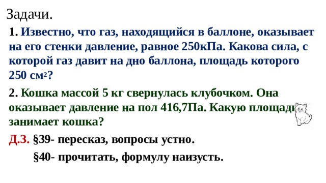 Задачи. 1. Известно, что газ, находящийся в баллоне, оказывает на его стенки давление, равное 250кПа. Какова сила, с которой газ давит на дно баллона, площадь которого 250 см 2 ? 2. Кошка массой 5 кг свернулась клубочком. Она оказывает давление на пол 416,7Па. Какую площадь занимает кошка?  Д.З.  §39- пересказ, вопросы устно.  §40- прочитать, формулу наизусть.  