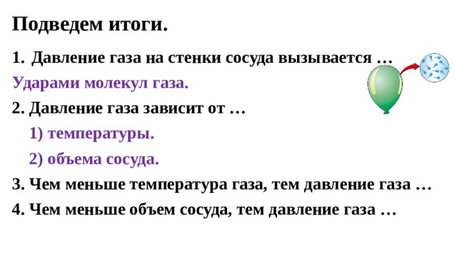 Подведем итоги. Давление газа на стенки сосуда вызывается … Ударами молекул газа. 2. Давление газа зависит от …  1) температуры.  2) объема сосуда. 3. Чем меньше температура газа, тем давление газа … 4. Чем меньше объем сосуда, тем давление газа … 