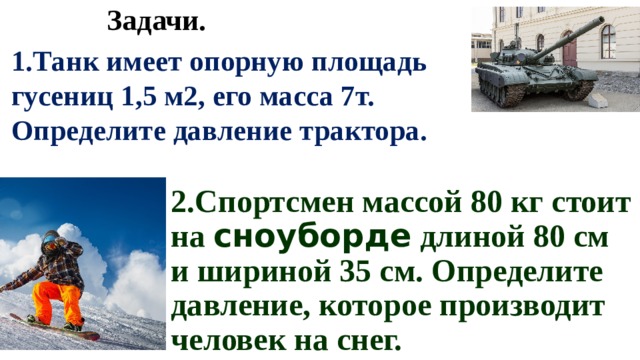Задачи. 1.Танк имеет опорную площадь гусениц 1,5 м2, его масса 7т. Определите давление трактора. 2.Спортсмен массой 80 кг стоит на сноуборде длиной 80 см и шириной 35 см. Определите давление, которое производит человек на снег. 