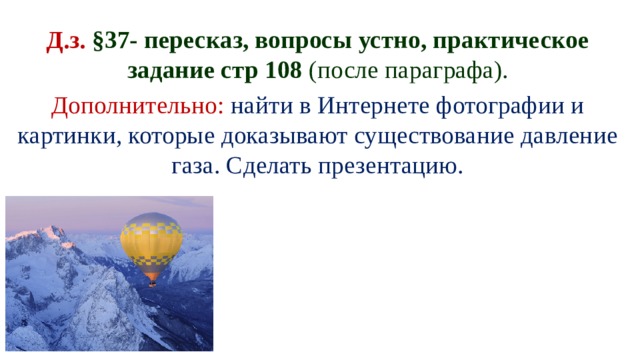 Д.з. §37- пересказ, вопросы устно, практическое задание стр 108 (после параграфа). Дополнительно:  найти в Интернете фотографии и картинки, которые доказывают существование давление газа. Сделать презентацию. 