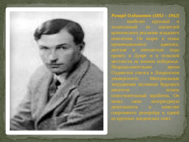 Ричард Олдингтон (1892 – 1962) - наиболее крупный и талантливый из писателей критического реализма младшего поколения. Он вырос в семье провинциального адвоката, детские и юношеские годы провёл в Дувре и в сельской местности на южном побережье. Непродолжительное время Олдингтон учился в Лондонском университете. Материальные затруднения заставили будущего писателя искать самостоятельный заработок. Он начал свою литературную деятельность в качестве спортивного репортёра в одной из крупных лондонских газет. 