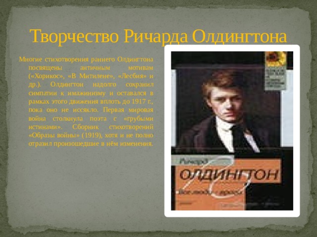 Творчество Ричарда Олдингтона Многие стихотворения раннего Олдингтона посвящены античным мотивам («Хорикос», «В Митилене», «Лесбия» и др.). Олдингтон надолго сохранил симпатии к имажинизму и оставался в рамках этого движения вплоть до 1917 г., пока оно не иссякло. Первая мировая война столкнула поэта с «грубыми истинами». Сборник стихотворений «Образы войны» (1919), хотя и не полно отразил произошедшие в нём изменения. 