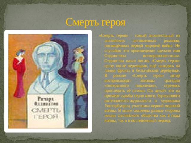 Смерть героя «Смерть героя» – самый значительный из английских антивоенных романов, посвящённых первой мировой войне. Не случайно это произведение сделало имя Олдингтона всемирноизвестным. Олдингтон начал писать «Смерть героя» сразу после перемирия, ещё находясь на линии фронта в бельгийской деревушке. В романе «Смерть героя» автор воспроизводит эпизоды трагедии «потерянного поколения», стремясь проследить её истоки. Он делает это на примере судьбы героя книги, буржуазного интеллигента-журналиста и художника Уинтербуорна, участника первой мировой войны. В книге охвачены разные стороны жизни английского общества как в годы войны, так и в послевоенный период. 