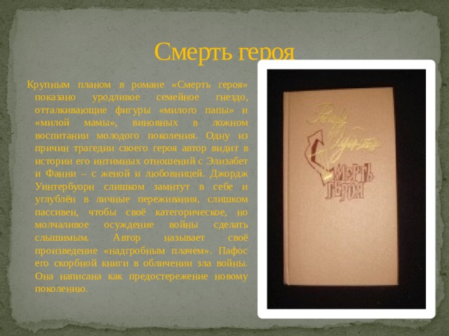 Смерть героя Крупным планом в романе «Смерть героя» показано уродливое семейное гнездо, отталкивающие фигуры «милого папы» и «милой мамы», виновных в ложном воспитании молодого поколения. Одну из причин трагедии своего героя автор видит в истории его интимных отношений с Элизабет и Фанни – с женой и любовницей. Джордж Уинтербуорн слишком замнтут в себе и углублён в личные переживания, слишком пассивен, чтобы своё категорическое, но молчаливое осуждение войны сделать слышимым. Автор называет своё произведение «надгробным плачем». Пафос его скорбной книги в обличении зла войны. Она написана как предостережение новому поколению. 