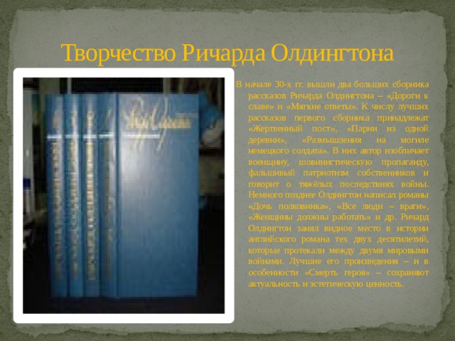 Творчество Ричарда Олдингтона В начале 30-х гг. вышли два больших сборника рассказов Ричарда Олдингтона – «Дороги к славе» и «Мягкие ответы». К числу лучших рассказов первого сборника принадлежат «Жертвенный пост», «Парни из одной деревни», «Размышления на могиле немецкого солдата». В них автор изобличает военщину, шовинистическую пропаганду, фальшивый патриотизм собственников и говорит о тяжёлых последствиях войны. Немного позднее Олдингтон написал романы «Дочь полковника», «Все люди – враги», «Женщины должны работать» и др. Ричард Олдингтон занял видное место в истории английского романа тех двух десятилетий, которые протекали между двумя мировыми войнами. Лучшие его произведения – и в особенности «Смерть героя» – сохраняют актуальность и эстетическую ценность. 