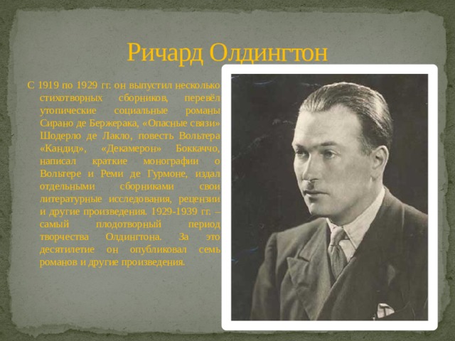 Ричард Олдингтон С 1919 по 1929 гг. он выпустил несколько стихотворных сборников, перевёл утопические социальные романы Сирано де Бержерака, «Опасные связи» Шодерло де Лакло, повесть Вольтера «Кандид», «Декамерон» Боккаччо, написал краткие монографии о Вольтере и Реми де Гурмоне, издал отдельными сборниками свои литературные исследования, рецензии и другие произведения. 1929-1939 гг. – самый плодотворный период творчества Олдингтона. За это десятилетие он опубликовал семь романов и другие произведения. 