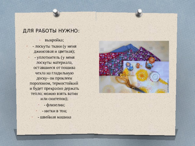 ДЛЯ РАБОТЫ НУЖНО: выкройка; - лоскуты ткани (у меня джинсовая и цветная); - уплотнитель (у меня лоскуты материала, оставшиеся от пошива чехла на гладильную доску- он проклеен поролоном, термостойкий  и будет прекрасно держать тепло; можно взять ватин или синтепон); - флизелин; - нитки в тон; - швейная машина 