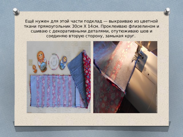 Ещё нужен для этой части подклад — выкраиваю из цветной ткани прямоугольник 30см Х 14см. Проклеиваю флизелином и сшиваю с декоративными деталями, отутюживаю шов и соединяю вторую сторону, замыкая круг. 