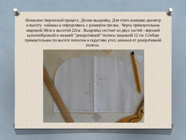 Начинаем творческий процесс. Делаю выкройку. Для этого измеряю диаметр и высоту  чайника и определяюсь с размером грелки.  Черчу прямоугольник шириной 30см и высотой 22см . Выкройка состоит из двух частей - верхней куполообразной и нижней 