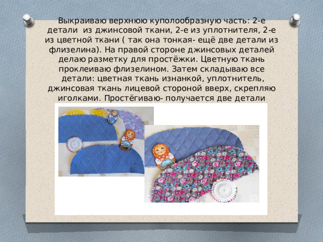 Выкраиваю верхнюю куполообразную часть: 2-е детали  из джинсовой ткани, 2-е из уплотнителя, 2-е из цветной ткани ( так она тонкая- ещё две детали из флизелина). На правой стороне джинсовых деталей делаю разметку для простёжки. Цветную ткань проклеиваю флизелином. Затем складываю все  детали: цветная ткань изнанкой, уплотнитель, джинсовая ткань лицевой стороной вверх, скрепляю иголками. Простёгиваю- получается две детали верхней части грелки. 