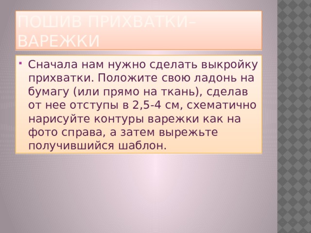пошив прихватки–варежки Сначала нам нужно сделать выкройку прихватки. Положите свою ладонь на бумагу (или прямо на ткань), сделав от нее отступы в 2,5-4 см, схематично нарисуйте контуры варежки как на фото справа, а затем вырежьте получившийся шаблон. 