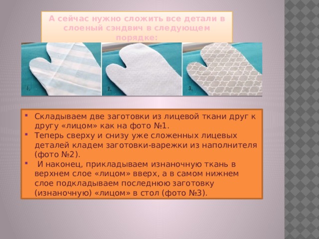 А сейчас нужно сложить все детали в слоеный сэндвич в следующем порядке: Складываем две заготовки из лицевой ткани друг к другу «лицом» как на фото №1. Теперь сверху и снизу уже сложенных лицевых деталей кладем заготовки-варежки из наполнителя (фото №2).  И наконец, прикладываем изнаночную ткань в верхнем слое «лицом» вверх, а в самом нижнем слое подкладываем последнюю заготовку (изнаночную) «лицом» в стол (фото №3). 