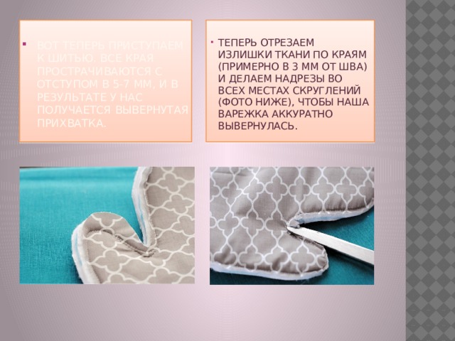 Вот теперь приступаем к шитью. Все края прострачиваются с отступом в 5-7 мм, и в результате у нас получается вывернутая прихватка.    Теперь отрезаем излишки ткани по краям (примерно в 3 мм от шва) и делаем надрезы во всех местах скруглений (фото ниже), чтобы наша варежка аккуратно вывернулась. 