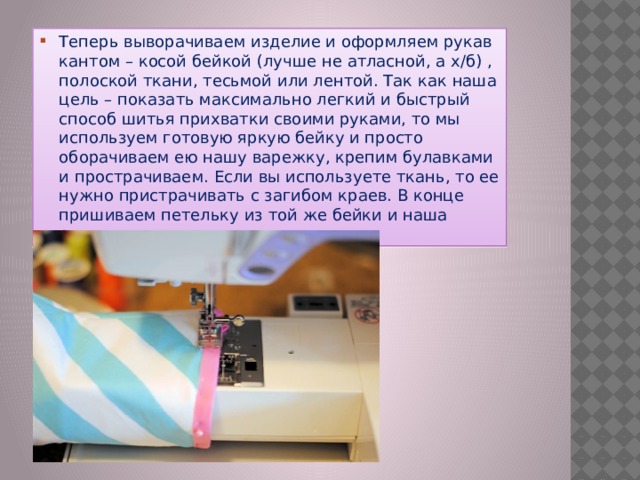 Теперь выворачиваем изделие и оформляем рукав кантом – косой бейкой (лучше не атласной, а х/б) , полоской ткани, тесьмой или лентой. Так как наша цель – показать максимально легкий и быстрый способ шитья прихватки своими руками, то мы используем готовую яркую бейку и просто оборачиваем ею нашу варежку, крепим булавками и прострачиваем. Если вы используете ткань, то ее нужно пристрачивать с загибом краев. В конце пришиваем петельку из той же бейки и наша рукавичка готова. 