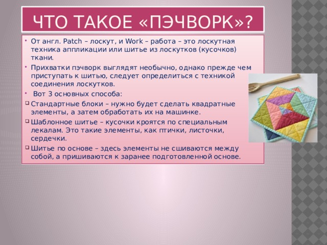 Что такое «пэчворк»? От англ. Patch – лоскут, и Work – работа – это лоскутная техника аппликации или шитье из лоскутков (кусочков) ткани. Прихватки пэчворк выглядят необычно, однако прежде чем приступать к шитью, следует определиться с техникой соединения лоскутков.  Вот 3 основных способа: Стандартные блоки – нужно будет сделать квадратные элементы, а затем обработать их на машинке. Шаблонное шитье – кусочки кроятся по специальным лекалам. Это такие элементы, как птички, листочки, сердечки. Шитье по основе – здесь элементы не сшиваются между собой, а пришиваются к заранее подготовленной основе. 