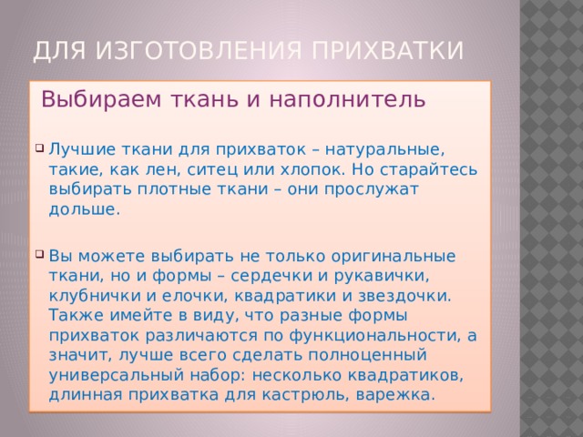 Для изготовления прихваткИ    Выбираем ткань и наполнитель Лучшие ткани для прихваток – натуральные, такие, как лен, ситец или хлопок. Но старайтесь выбирать плотные ткани – они прослужат дольше. Вы можете выбирать не только оригинальные ткани, но и формы – сердечки и рукавички, клубнички и елочки, квадратики и звездочки. Также имейте в виду, что разные формы прихваток различаются по функциональности, а значит, лучше всего сделать полноценный универсальный набор: несколько квадратиков, длинная прихватка для кастрюль, варежка. 