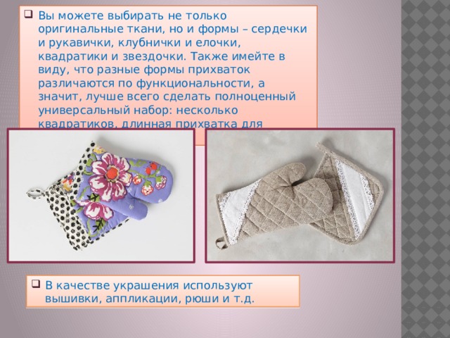 Вы можете выбирать не только оригинальные ткани, но и формы – сердечки и рукавички, клубнички и елочки, квадратики и звездочки. Также имейте в виду, что разные формы прихваток различаются по функциональности, а значит, лучше всего сделать полноценный универсальный набор: несколько квадратиков, длинная прихватка для кастрюль, варежка. В качестве украшения используют вышивки, аппликации, рюши и т.д. 