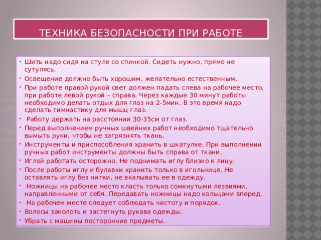 Техника безопасности при работе Шить надо сидя на стуле со спинкой. Сидеть нужно, прямо не сутулясь. Освещение должно быть хорошим, желательно естественным. При работе правой рукой свет должен падать слева на рабочее место, при работе левой рукой – справа. Через каждые 30 минут работы необходимо делать отдых для глаз на 2-5мин. В это время надо сделать гимнастику для мышц глаз.  Работу держать на расстоянии 30-35см от глаз. Перед выполнением ручных швейних работ необходимо тщательно вымыть руки, чтобы не загрязнять ткань. Инструменты и приспособления хранить в шкатулке. При выполнении ручных работ инструменты должны быть справа от ткани. Иглой работать осторожно. Не поднимать иглу близко к лицу. После работы иглу и булавки хранить только в игольнице. Не оставлять иглу без нитки, не вкалывать ее в одежду.  Ножницы на рабочее место класть только сомкнутыми лезвиями, направленными от себя. Передавать ножницы надо кольцами вперед.  На рабочем месте следует соблюдать чистоту и порядок. Волосы заколоть и застегнуть рукава одежды. Убрать с машины посторонние предметы. 