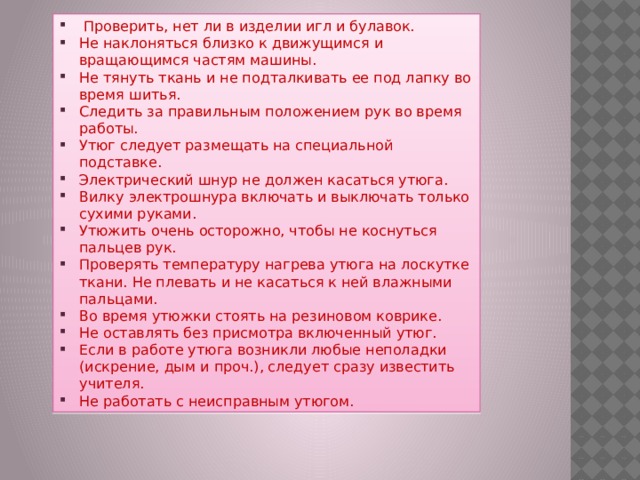  Проверить, нет ли в изделии игл и булавок. Не наклоняться близко к движущимся и вращающимся частям машины. Не тянуть ткань и не подталкивать ее под лапку во время шитья. Следить за правильным положением рук во время работы. Утюг следует размещать на специальной подставке. Электрический шнур не должен касаться утюга. Вилку электрошнура включать и выключать только сухими руками. Утюжить очень осторожно, чтобы не коснуться пальцев рук. Проверять температуру нагрева утюга на лоскутке ткани. Не плевать и не касаться к ней влажными пальцами. Во время утюжки стоять на резиновом коврике. Не оставлять без присмотра включенный утюг. Если в работе утюга возникли любые неполадки (искрение, дым и проч.), следует сразу известить учителя. Не работать с неисправным утюгом. 