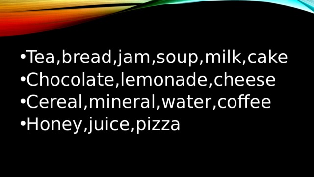 Tea,bread,jam,soup,milk,cake Chocolate,lemonade,cheese Cereal,mineral,water,coffee Honey,juice,pizza 