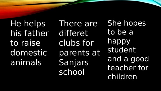 He helps his father to raise domestic animals There are differet clubs for parents at Sanjars school She hopes to be a happy student and a good teacher for children 