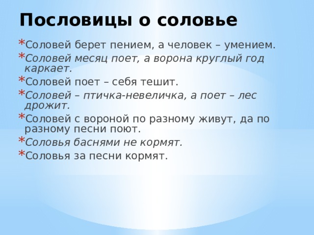 Пословицы о соловье Соловей берет пением, а человек – умением. Соловей месяц поет, а ворона круглый год каркает. Соловей поет – себя тешит. Соловей – птичка-невеличка, а поет – лес дрожит. Соловей с вороной по разному живут, да по разному песни поют. Соловья баснями не кормят. Соловья за песни кормят. 
