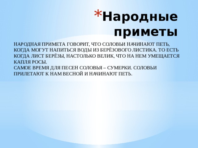 Народные приметы НАРОДНАЯ ПРИМЕТА ГОВОРИТ, ЧТО СОЛОВЬИ НАЧИНАЮТ ПЕТЬ, КОГДА МОГУТ НАПИТЬСЯ ВОДЫ ИЗ БЕРЁЗОВОГО ЛИСТИКА. ТО ЕСТЬ КОГДА ЛИСТ БЕРЁЗЫ, НАСТОЛЬКО ВЕЛИК, ЧТО НА НЕМ УМЕЩАЕТСЯ КАПЛЯ РОСЫ. САМОЕ ВРЕМЯ ДЛЯ ПЕСЕН СОЛОВЬЯ – СУМЕРКИ. СОЛОВЬИ ПРИЛЕТАЮТ К НАМ ВЕСНОЙ И НАЧИНАЮТ ПЕТЬ. 