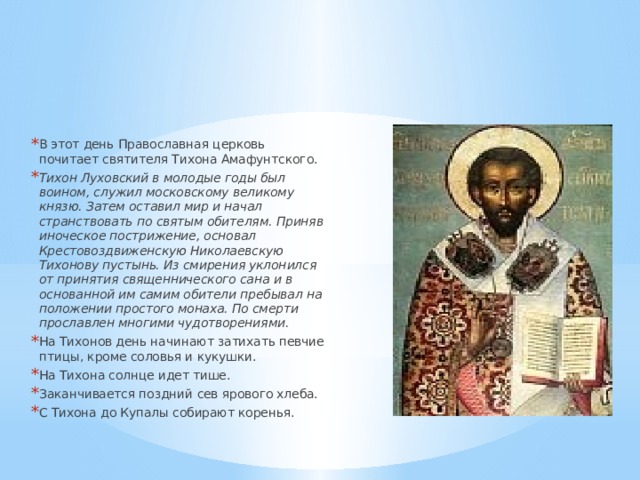 В этот день Православная церковь почитает святителя Тихона Амафунтского. Тихон Луховский в молодые годы был воином, служил московскому великому князю. Затем оставил мир и начал странствовать по святым обителям. Приняв иноческое пострижение, основал Крестовоздвиженскую Николаевскую Тихонову пустынь. Из смирения уклонился от принятия священнического сана и в основанной им самим обители пребывал на положении простого монаха. По смерти прославлен многими чудотворениями. На Тихонов день начинают затихать певчие птицы, кроме соловья и кукушки. На Тихона солнце идет тише. Заканчивается поздний сев ярового хлеба. С Тихона до Купалы собирают коренья. 