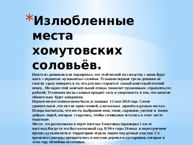 Излюбленные места  хомутовских соловьёв.  Никто из дачников и не подозревал, что этой весной по соседству с ними будут жить « пернатые музыканты»-соловьи. Услышав первые трели дачники не смогли сразу поверить в то, что для них старается самый известный птичий певец . Мелодия этой замечательной птицы помогает труженикам справляться с работой. Уставшим песнь соловья придаёт силу и уверенность в том, что начатое обязательно будет завершено.  Первая песня соловья нами была услышана 12 мая 2014 года. Самое удивительное ,что пел не один соловей, а несколько ,причём в разных местах. Птицы посчитали, что место, выбранное ими, тихое, скромное, уютное и полно добрых людей, которые старались, чтобы соловушки остались в этом месте подольше.  Место это расположено в черте посёлка Хомутовка (примерно 1 км от посёлка).Когда-то это был колхозный сад. В 90-е годы 20 века в перестроечное время сад выпилили и территорию отдали людям под дачные участки. Со временем саженцы превратились в могучие деревья и кустарники, которые в этом году облюбовали соловьи. 