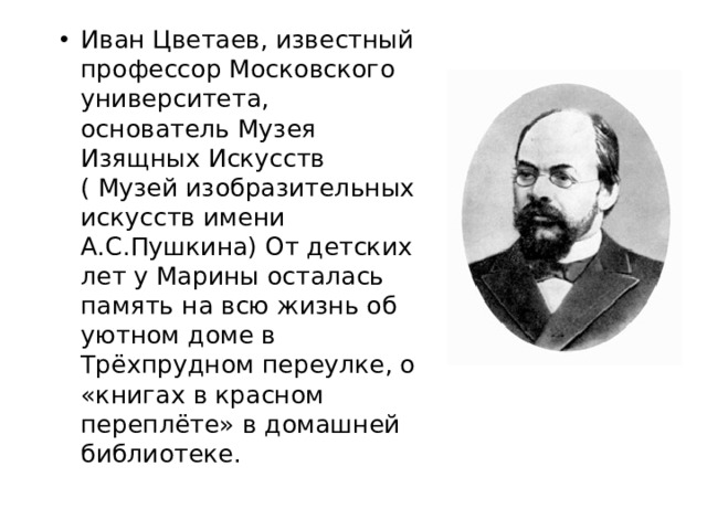 Иван Цветаев, известный профессор Московского университета, основатель Музея Изящных Искусств ( Музей изобразительных искусств имени А.С.Пушкина) От детских лет у Марины осталась память на всю жизнь об уютном доме в Трёхпрудном переулке, о «книгах в красном переплёте» в домашней библиотеке.  