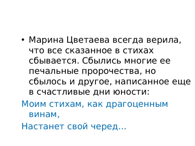 Марина Цветаева всегда верила, что все сказанное в стихах сбывается. Сбылись многие ее печальные пророчества, но сбылось и другое, написанное еще в счастливые дни юности: Моим стихам, как драгоценным винам, Настанет свой черед… 