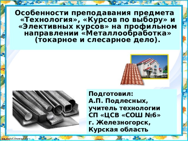 Особенности преподавания предмета «Технология», «Курсов по выбору» и «Элективных курсов» на профильном направлении «Металлообработка» (токарное и слесарное дело).  Подготовил:  А.П. Подлесных,  учитель технологии  СП «ЦСВ «СОШ №6»  г. Железногорск, Курская область 