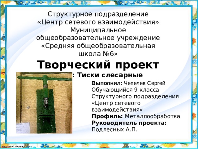   Структурное подразделение  «Центр сетевого взаимодействия»  Муниципальное общеобразовательное учреждение  «Средняя общеобразовательная школа №6»  Творческий проект  Тема: Тиски слесарные   Выполнил: Чепелев Сергей Обучающийся 9 класса Структурного подразделения «Центр сетевого взаимодействия» Профиль: Металлообработка Руководитель проекта: Подлесных А.П. 