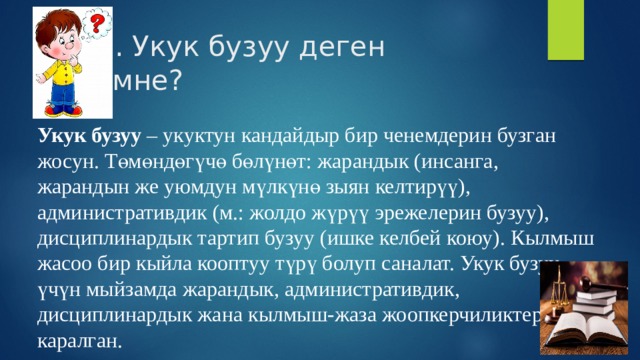1. Укук бузуу деген эмне? Укук бузуу  – укуктун кандайдыр бир ченемдерин бузган жосун. Төмөндөгүчө бөлүнөт: жарандык (инсанга, жарандын же уюмдун мүлкүнө зыян келтирүү), административдик (м.: жолдо жүрүү эрежелерин бузуу), дисциплинардык тартип бузуу (ишке келбей коюу). Кылмыш жасоо бир кыйла кооптуу түрү болуп саналат. Укук бузуу үчүн мыйзамда жарандык, административдик, дисциплинардык жана кылмыш-жаза жоопкерчиликтери каралган. 