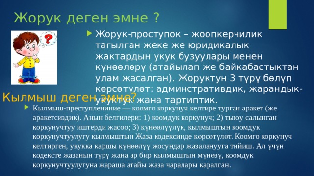 Жорук деген эмне ? Жорук-проступок – жоопкерчилик тагылган жеке же юридикалык жактардын укук бузуулары менен күнөөлөрү (атайылап же байкабастыктан улам жасалган). Жоруктун 3 түрү бөлүп көрсөтүлөт: админстративдик, жарандык-укуктук жана тартиптик. Кылмыш деген эмне? Кылмыш-преступлениние — коомго коркунуч келтире турган аракет (же аракетсиздик). Анын белгилери: 1) коомдук коркунуч; 2) тыюу салынган коркунучтуу иштерди жасоо; 3) күнөөлүүлүк, кылмыштын коомдук коркунучтуулугу кылмыштын Жаза кодексинде көрсөтүлөт. Коомго коркунуч келтирген, укукка каршы күнөөлүү жосундар жазаланууга тийиш. Ал үчүн кодексте жазанын түрү жана ар бир кылмыштын мүнөзү, коомдук коркунучтуулугуна жараша атайы жаза чаралары каралган. 