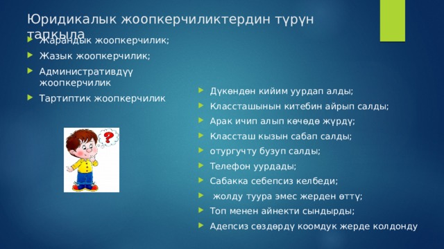 Юридикалык жоопкерчиликтердин түрүн тапкыла Жарандык жоопкерчилик; Жазык жоопкерчилик; Административдүү жоопкерчилик Тартиптик жоопкерчилик Дүкөндөн кийим уурдап алды; Классташынын китебин айрып салды; Арак ичип алып көчөдө жүрдү; Классташ кызын сабап салды; отургучту бузуп салды; Телефон уурдады; Сабакка себепсиз келбеди;  жолду туура эмес жерден өттү; Топ менен айнекти сындырды; Адепсиз сөздөрдү коомдук жерде колдонду 