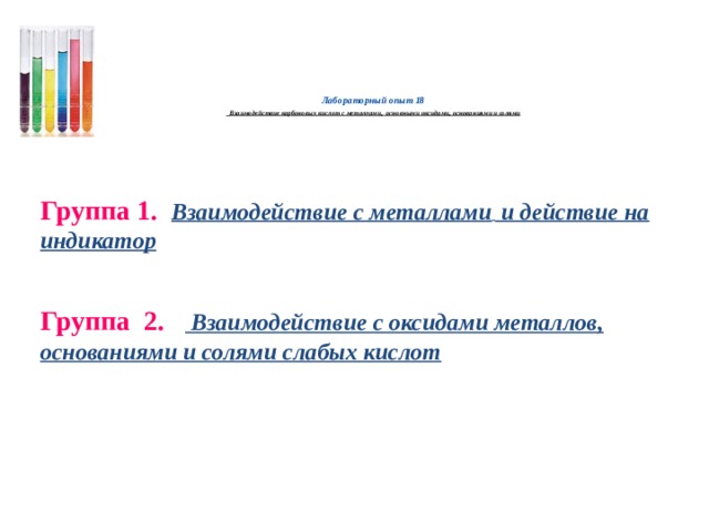   Лабораторный опыт 18   Взаимодействие карбоновых кислот с металлами, основными оксидами, основаниями и солями     Группа 1.  Взаимодействие с металлами  и действие на индикатор Группа 2.  Взаимодействие с оксидами металлов, основаниями и солями слабых кислот      