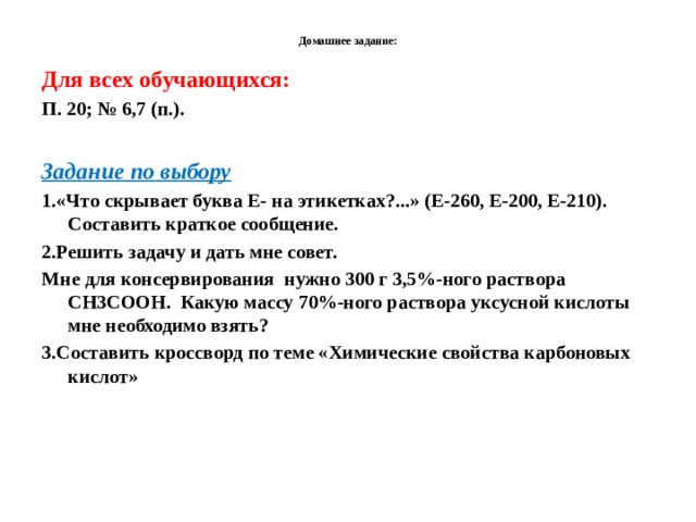  Домашнее задание:   Для всех обучающихся: П. 20; № 6,7 (п.).  Задание по выбору 1.«Что скрывает буква Е- на этикетках?...» (Е-260, Е-200, Е-210). Составить краткое сообщение. 2.Решить задачу и дать мне совет. Мне для консервирования нужно 300 г 3,5%-ного раствора СН3СООН. Какую массу 70%-ного раствора уксусной кислоты мне необходимо взять? 3.Составить кроссворд по теме «Химические свойства карбоновых кислот» 