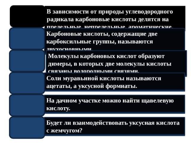 В зависимости от природы углеводородного радикала карбоновые кислоты делятся на предельные, непредельные, ароматические. Карбоновые кислоты, содержащие две карбоксильные группы, называются двухосновными . Молекулы карбоновых кислот образуют димеры, в которых две молекулы кислоты связаны водородными связями . Соли муравьиной кислоты называются ацетаты, а уксусной формиаты. На дачном участке можно найти щавелевую кислоту. Будет ли взаимодействовать уксусная кислота с жемчугом?  