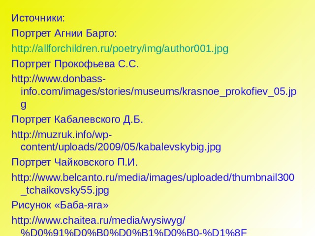     Источники: Портрет Агнии Барто: http://allforchildren.ru/poetry/img/author001.jpg Портрет Прокофьева С.С. http://www.donbass-info.com/images/stories/museums/krasnoe_prokofiev_05.jpg Портрет Кабалевского Д.Б. http://muzruk.info/wp-content/uploads/2009/05/kabalevskybig.jpg Портрет Чайковского П.И. http://www.belcanto.ru/media/images/uploaded/thumbnail300_tchaikovsky55.jpg Рисунок «Баба-яга» http://www.chaitea.ru/media/wysiwyg/%D0%91%D0%B0%D0%B1%D0%B0-%D1%8F%D0%B3%D0%B0.jpg 