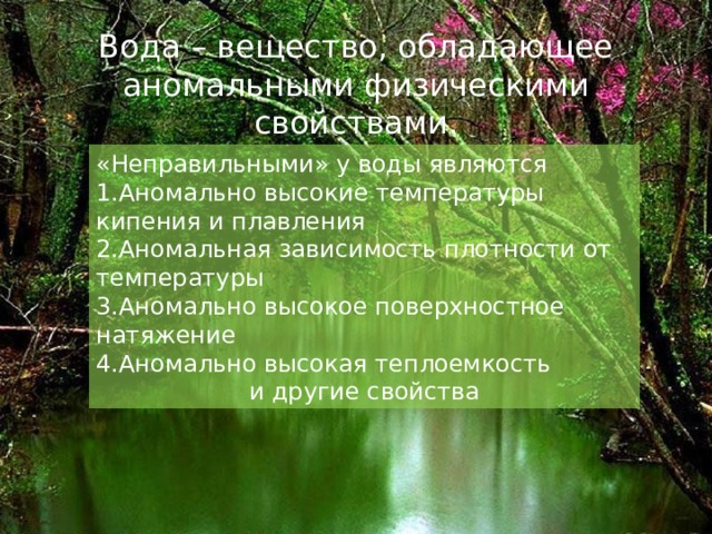 Вода – вещество, обладающее аномальными физическими свойствами. «Неправильными» у воды являются Аномально высокие температуры кипения и плавления Аномальная зависимость плотности от температуры Аномально высокое поверхностное натяжение Аномально высокая теплоемкость и другие свойства 