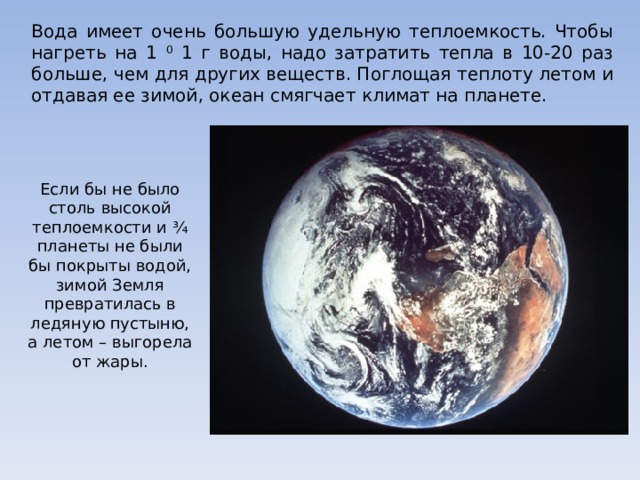 Вода имеет очень большую удельную теплоемкость. Чтобы нагреть на 1 0 1 г воды, надо затратить тепла в 10-20 раз больше, чем для других веществ. Поглощая теплоту летом и отдавая ее зимой, океан смягчает климат на планете. Если бы не было столь высокой теплоемкости и ¾ планеты не были бы покрыты водой, зимой Земля превратилась в ледяную пустыню, а летом – выгорела от жары.  