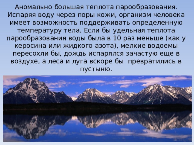 Аномально большая теплота парообразования. Испаряя воду через поры кожи, организм человека имеет возможность поддерживать определенную температуру тела. Если бы удельная теплота парообразования воды была в 10 раз меньше (как у керосина или жидкого азота), мелкие водоемы пересохли бы, дождь испарялся зачастую еще в воздухе, а леса и луга вскоре бы превратились в пустыню. 